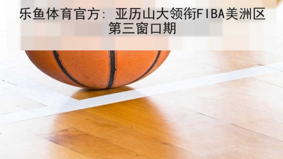 乐鱼体育官方: 亚历山大领衔FIBA美洲区第三窗口期